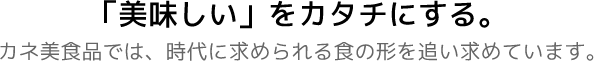 「美味しい」をカタチにする。カネ美食品では、時代に求められる食の形を追い求めています。
