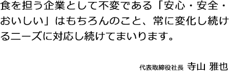 食を担う企業として不変である「安全・安心・おいしい」はもちろんのこと、常に変化し続けるニーズに対応し続けてまいります。代表取締役社長 寺山雅也