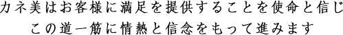 カネ美はお客さまに満足を提供することを使命と信じこの道一筋に情熱と信念をもって進みます